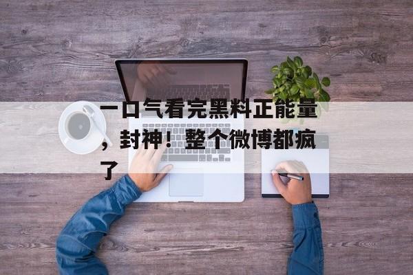 一口气看完黑料正能量，封神！整个微博都疯了