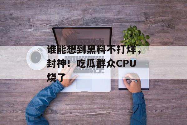 谁能想到黑料不打烊，封神！吃瓜群众CPU烧了