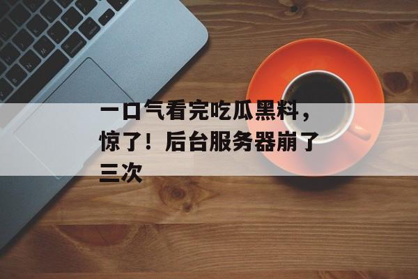 一口气看完吃瓜黑料，惊了！后台服务器崩了三次