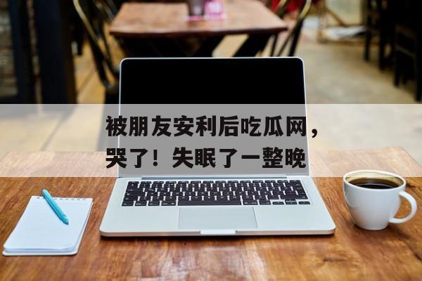 被朋友安利后吃瓜网，哭了！失眠了一整晚