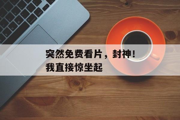 突然免费看片，封神！我直接惊坐起