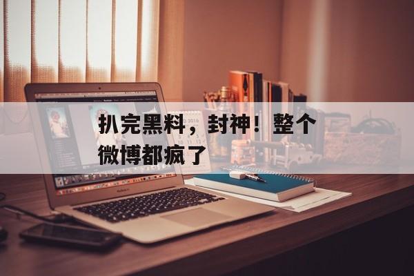 扒完黑料，封神！整个微博都疯了