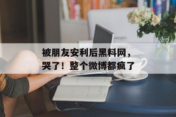被朋友安利后黑料网，哭了！整个微博都疯了