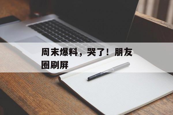 周末爆料，哭了！朋友圈刷屏