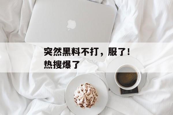 突然黑料不打，服了！热搜爆了