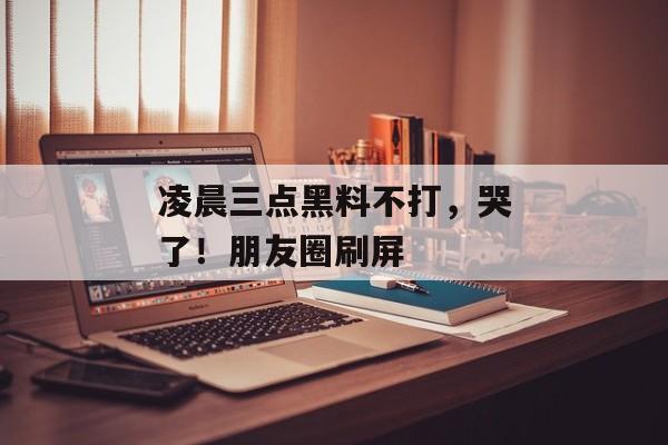 凌晨三点黑料不打，哭了！朋友圈刷屏