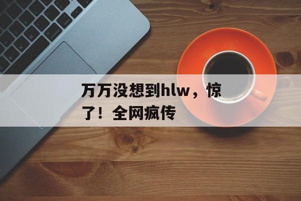 万万没想到hlw，惊了！全网疯传