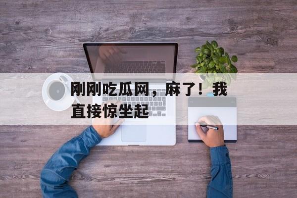 刚刚吃瓜网，麻了！我直接惊坐起