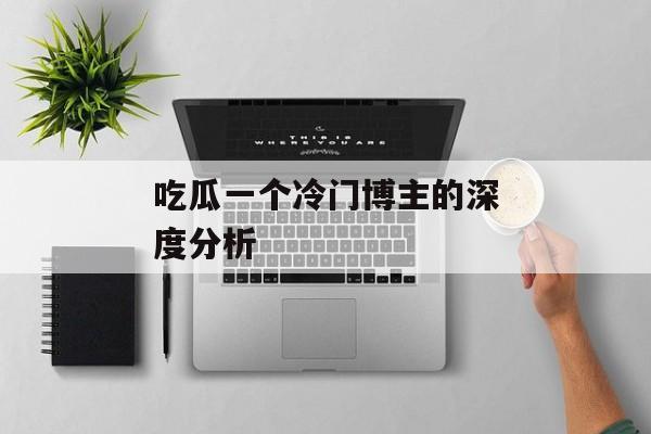 吃瓜一个冷门博主的深度分析