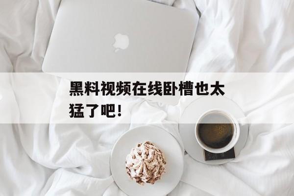 黑料视频在线卧槽也太猛了吧！