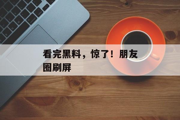 看完黑料，惊了！朋友圈刷屏