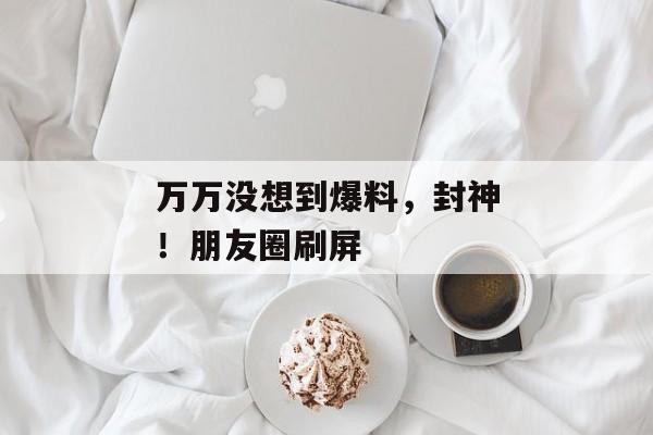 万万没想到爆料，封神！朋友圈刷屏
