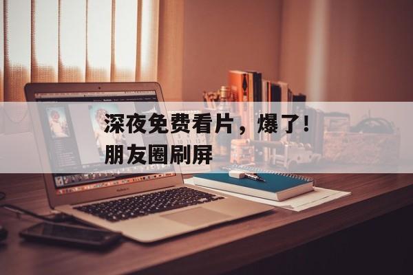 深夜免费看片，爆了！朋友圈刷屏