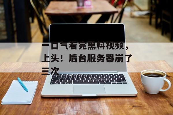 一口气看完黑料视频，上头！后台服务器崩了三次